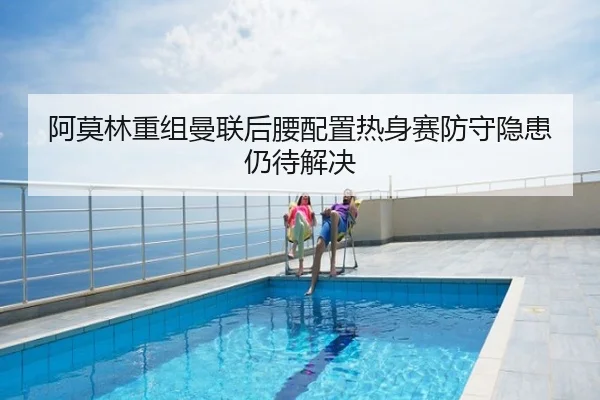 阿莫林重组曼联后腰配置热身赛防守隐患仍待解决