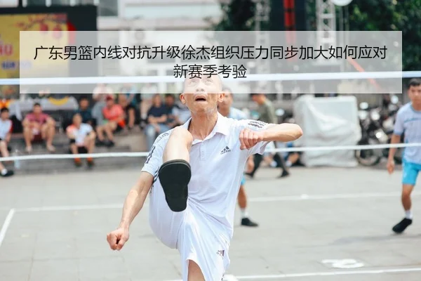 广东男篮内线对抗升级徐杰组织压力同步加大如何应对新赛季考验