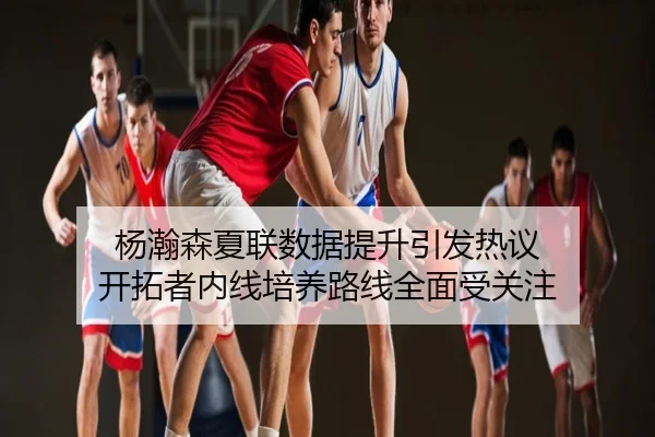 杨瀚森夏联数据提升引发热议 开拓者内线培养路线全面受关注