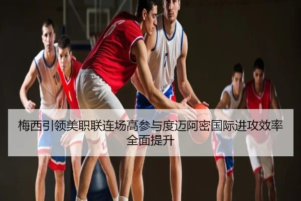 梅西引领美职联连场高参与度迈阿密国际进攻效率全面提升