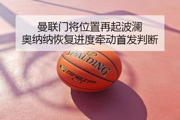 曼联门将位置再起波澜 奥纳纳恢复进度牵动首发判断